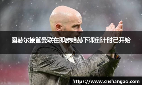 图赫尔接管曼联在即滕哈赫下课倒计时已开始