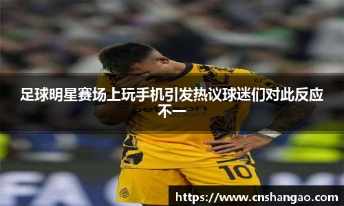 足球明星赛场上玩手机引发热议球迷们对此反应不一